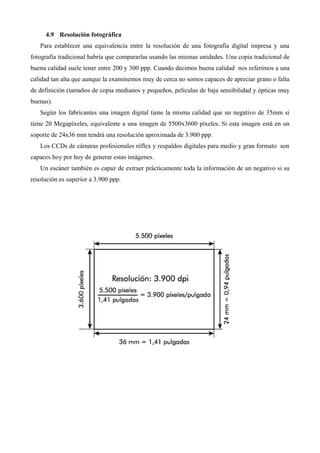 4.9 Resolución fotográfica
   Para establecer una equivalencia entre la resolución de una fotografía digital impresa y una
fotografía tradicional habría que compararlas usando las mismas unidades. Una copia tradicional de
buena calidad suele tener entre 200 y 300 ppp. Cuando decimos buena calidad nos referimos a una
calidad tan alta que aunque la examinemos muy de cerca no somos capaces de apreciar grano o falta
de definición (tamaños de copia medianos y pequeños, películas de baja sensibilidad y ópticas muy
buenas).
   Según los fabricantes una imagen digital tiene la misma calidad que un negativo de 35mm si
tiene 20 Megapíxeles, equivalente a una imagen de 5500x3600 píxeles. Si esta imagen está en un
soporte de 24x36 mm tendrá una resolución aproximada de 3.900 ppp.
   Los CCDs de cámaras profesionales réflex y respaldos digitales para medio y gran formato son
capaces hoy por hoy de generar estas imágenes.
   Un escáner también es capaz de extraer prácticamente toda la información de un negativo si su
resolución es superior a 3.900 ppp.
 