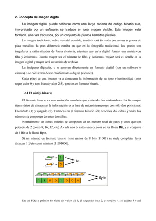 2. Concepto de imagen digital

      La imagen digital puede definirse como una larga cadena de código binario que,
interpretada por un software, se traduce en una imagen visible. Esta imagen está
formada, una vez traducida, por un conjunto de puntos llamados píxeles.
      La imagen tradicional, sobre material sensible, también está formada por puntos o granos de
plata metálica; la gran diferencia estriba en que en la fotografía tradicional, los granos son
irregulares y están situados de forma aleatoria, mientras que en la digital forman una matriz con
filas y columnas. Cuanto mayor sea el número de filas y columnas, mayor será el detalle de la
imagen digital y mayor será su tamaño de archivo.
      La imágenes digitales, o se generan directamente en formato digital (con un software o
cámara) o se convierten desde otro formato a digital (escáner).
      Cada píxel de una imagen va a almacenar la información de su tono y luminosidad (tono
negro valor 0 y tono blanco valor 255), pero en en formato binario.

       2.1 El código binario

      El formato binario es una anotación numérica que entienden los ordenadores. La forma que
tienen éstos de almacenar la información es a base de microinterruptores con sólo dos posiciones:
Encendido (1) y apagado (0). Entonces en el formato binario sólo tenemos dos cifras y todos los
números se componen de estas dos cifras.
      Normalmente las cifras binarias se componen de un número total de ceros y unos que son
potencia de 2 (como 8, 16, 32, etc). A cada uno de estos unos y ceros se les llama Bit, y al conjunto
de 8 Bit se le llama Byte.
      Si un número en formato binario tiene menos de 8 bits (11001) se suele completar hasta
alcanzar 1 Byte como mínimo (11001000).




      En un byte el primer bit tiene un valor de 1, el segundo vale 2, el tercero 4, el cuarto 8 y así
 