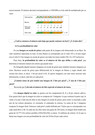 sucesivamente. El número decimal correspondiente a 11001000 es el de cada bit multiplicado por su
valor.




         ¿ Cuál es entonces el número más bajo que puede contener un byte? ¿Y el más alto?

          2.2 La profundidad de color

         En una imagen en escala de grises cada punto de la imagen está almacenado en un Byte. Su
valor numérico representa su tono: el tono blanco se corresponde con el valor 255 y el tono negro
con el valor 0. Una imagen en escala de grises con todos los tonos tendrá 256 ( 0 y 255 inclusive).
         Pues bien, la profundidad de color es el número de bits que define a cada píxel , que
determina el máximo número de colores que puede tener.
         En fotografía digital tenemos imágenes en escala de grises pero también tenemos imágenes en
color. Decimos escala de grises para diferenciarla de la imagen en blanco y negro donde solo
existen dos tonos, es decir, 1 bit por píxel (1,0). Si quiero imágenes con más tonos necesito más
información, es decir, más bits en cada píxel.
         ¿Cuántos tonos de gris tendrá una imagen de 2 bits por píxel? ¿ Y una de 4 bits por
píxel?
         Recuerda que 2 elevado al número de bits equivale al número de tonos.


         Una imagen digital en color se genera con las componentes R, G y B por síntesis aditiva.
Esto quiere decir que la imagen en color se compone de 3 imágenes: la que contiene la parte roja, la
verde y la azul. Cada una de ellas es una imagen en escala de grises, pero como va asociada a cada
uno de los colores primarios, al visionarla, el ordenador la colorea. La suma de las 3 imágenes
compone la imagen final. Entonces cada píxel vendrá definido por 3 bytes que se corresponden con
cada canal (R,G y B). Si cada uno de ellos tiene una gama de 256 tonos, la imagen final tendrá una
gama de 16.777.216 colores posibles (256x256x256), es decir, 16 millones de colores. Es lo que se
llama una imagen con una profundidad de color de 24 bits (8 por cada color).
 