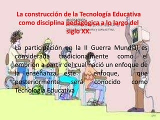 La construcción de la Tecnología Educativa
 como disciplina pedagógica a lo largo del
                 siglo XX.

La participación en la II Guerra Mundial es
considerada tradicionalmente como el
embrión a partir del cual nació un enfoque de
la enseñanza, este         enfoque,       que
posteriormente     será     conocido    como
Tecnología Educativa
 