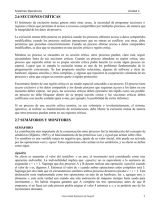 Sistemas Operativos                                                                       Unidad 2

2.6 SECCIONES CRÍTICAS
El fenómeno de exclusión mutua genera entre otras cosas, la necesidad de programar secciones o
regiones críticas que permitan el acceso a recursos compartibles por múltiples procesos, de manera que
la integridad de los datos de preserve.

La exclusión mutua debe ponerse en práctica cuando los procesos obtienen acceso a datos compartidos
modificables; cuando los procesos realizan operaciones que no entran en conflicto con otras, debe
permitirse que procedan concurrentemente. Cuando un proceso obtiene acceso a datos compartidos
modificables, se dice que se encuentra en una sección crítica o región critica.

Mientras un proceso se encuentra en su sección crítica, otros procesos pueden, claro está, seguir
ejecutándose fuera de sus secciones críticas. Cuando un proceso abandona su región crítica, otro
proceso que esperaba entrar en su propia sección crítica podrá hacerlo (si existe algún proceso en
espera). Lograr que se cumpla la exclusión mutua es uno de los problemas fundamentales de la
programación concurrente. Se han propuesto muchas soluciones, algunas de software y otras de
hardware, algunas sencillas y otras complejas, y algunas que requieren la cooperación voluntaria de los
procesos y otras que exigen un estricto ajuste a rígidos protocolos.

Encontrarse dentro de una región crítica es un estado especial concedido a un proceso. El proceso tiene
acceso exclusivo a los datos compartido y los demás procesos que requieran acceso a los datos en ese
momento deben esperar. Así pues, las secciones críticas deben ejecutarse tan rápido como sea posible;
un proceso no debe bloquear dentro de su propia sección crítica y las secciones críticas deben
codificarse con mucho cuidado (para evitar, por ejemplo, la posibilidad de ciclos infinitos).

Si un proceso de una sección crítica termina, ya sea voluntaria o involuntariamente, el sistema
operativo, al realizar su mantenimiento de terminaciones, debe liberar la exclusión mutua de manera
que otros procesos puedan entrar en sus regiones críticas.

2.7 SEMÁFOROS Y MONITORES

SEMÁFORO
La contribución más importante de la comunicación entre procesos fué la introducción del concepto de
semáforos (Dijkstra, 1965) y el funcionamiento de las primitivas wait y signal que actúan sobre ellos.
Un semáforo es una variable entera no negativa que, aparte de su valor inicial, sólo puede ser activada
por las operaciones wait y signal. Estas operaciones sólo actúan en los semáforos, y su efecto se define
como sigue.

signal(s)
Su efecto es aumentar el valor del semáforo s en uno, el incremento será considerado como una
operación indivisible. La indivisibilidad implica que signal(s) no es equivalente a la sentencia de
asignación s = s + 1. Suponga que dos procesos A y B desean realizar una operación signal(s) cuando
el valor de s es, digamos 3. Entonces el valor de s cuando ambas operaciones estén completos será 5.
Suponga por otro lado que en circunstancias similares ambos procesos desearon ejecutar s = s + 1. Esta
declaración sería implementada como tres operaciones en más de un hardware; lee s, agregue uno, y
almacene s; esto sería verdad aun cuando una sola instrucción de máquina siempre fuera usada para
incrementar s. No habría ninguna garantía que A complete las tres operaciones antes de que B
empezara; si no fuera así cada proceso podría asignar el valor 4 entonces a s, y se perdería uno de los
incrementos deseados.

                                     Universidad Autónoma de Nayarit                                  7
 