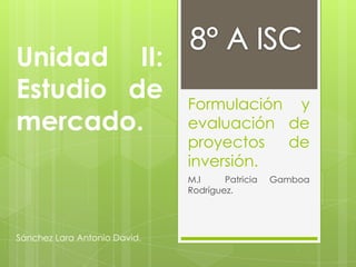 Unidad II:
Estudio de                    Formulación y
mercado.                      evaluación de
                              proyectos  de
                              inversión.
                              M.I     Patricia   Gamboa
                              Rodríguez.




Sánchez Lara Antonio David.
 
