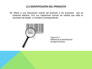 2.2 IDENTIFICACIÓN DEL PRODUCTO

Se refiere a una descripción exacta del producto o los productos que se
  pretenda elaborar. Con sus respectivas normas de calidad que edita la
  secretaria de estado o ministerio correspondiente.




                                       Figura 2.2.1
                                       Referencia de identificación
                                       de algún producto.
 
