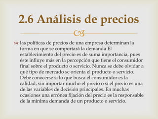 2.6 Análisis de precios
            
 las políticas de precios de una empresa determinan la
  forma en que se comportará la demanda El
  establecimiento del precio es de suma importancia, pues
  éste influye más en la percepción que tiene el consumidor
  final sobre el producto o servicio. Nunca se debe olvidar a
  qué tipo de mercado se orienta el producto o servicio.
  Debe conocerse si lo que busca el consumidor es la
  calidad, sin importar mucho el precio o si el precio es una
  de las variables de decisión principales. En muchas
  ocasiones una errónea fijación del precio es la responsable
  de la mínima demanda de un producto o servicio.
 