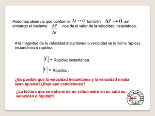  
Podemos observar que conforme Δt → 0 también
                                                    Δr → 0 ,sin
embargo el cociente Δr    nos da el valor de la velocidad instantánea.
                      Δt

 A la magnitud de la velocidad instantánea o velocidad se le llama rapidez
 instantánea o rapidez.
                  
                 Vi = Rapidez instantánea.
                  
                 V = Rapidez .

 ¿Es posible que la velocidad instantánea y la velocidad media
 sean iguales?¿Bajo qué condiciones?
  ¿La lectura que se obtiene de un velocímetro en un auto es:
  velocidad o rapidez?
 
