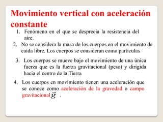 Movimiento vertical con aceleración
constante
 1.  Fenómeno en el que se desprecia la resistencia del
     aire.
2.  No se considera la masa de los cuerpos en el movimiento de
    caída libre. Los cuerpos se consideran como partículas
 3.  Los cuerpos se mueve bajo el movimiento de una única
     fuerza que es la fuerza gravitacional (peso) y dirigida
     hacia el centro de la Tierra
4.  Los cuerpos en movimiento tienen una aceleración que
    se conoce como aceleración de la gravedad o campo
                  
    gravitacional g .
 