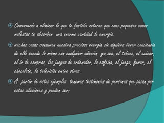  Comenzando a   eliminar lo que te fastidia notaras que esas pequeñas cosas
  molestas te absorben una enorme cantidad de energía.
 muchas cosas consumen nuestra preciosa energía sin siquiera tener conciencia
  de ello sucede lo mismo con cualquier adicción ya sea: el tabaco, el azúcar,
  el ir de compras, los juegos de ordenador, la cafeína, el juego, fumar, el
  chocolate, la televisión entre otros
 A partir de estos ejemplos tenemos testimonios de personas que pasan por
  estas adicciones y pueden ser:
 