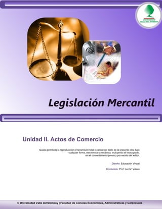  




   Unidad II. Actos de Comercio
                Queda prohibida la reproducción o transmisión total o parcial del texto de la presente obra bajo
                                          cualquier forma, electrónica o mecánica, incluyendo el fotocopiado,
                                                          sin el consentimiento previo y por escrito del editor.


                                                                                     Diseño: Educación Virtual

                                                                               Contenido: Prof. Luz M. Valera




    

© Universidad Valle del Momboy | Facultad de Ciencias Económicas, Administrativas y Gerenciales
 