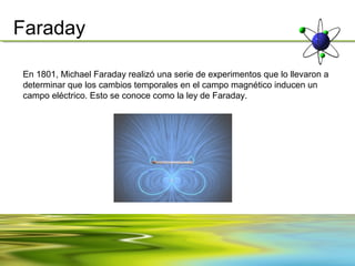 Faraday

En 1801, Michael Faraday realizó una serie de experimentos que lo llevaron a
determinar que los cambios temporales en el campo magnético inducen un
campo eléctrico. Esto se conoce como la ley de Faraday.
 