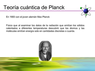 Teoría cuántica de Planck
 En 1900 con el joven alemán Max Planck


 Físico que al examinar los datos de la radiación que emitían los sólidos
 calentados a diferentes temperaturas descubrió que los átomos y las
 moléculas emitían energía solo en cantidades discretas o cuanta.
 