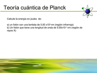Teoría cuántica de Planck
 Calcule la energía en joules de:

 a) un fotón con una lambda de 5.00 x104 nm (región infrarroja)
 b) Un fotón que tiene una longitud de onda de 5.00x10-2 nm (región de
 rayos X)
 