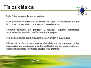 Física clásica
 De la física clásica a la teoría cuántica

   Los primeros intentos de los físicos del siglo XIX suponían que los
 átomos se comportaban como pelotas que rebotaban

  Fueron capaces de predecir y explicar algunos            fenómenos
 macroscópicos, como la presión que ejerce un gas

  No podía explicar que fuerzas mantenían unidos a los átomos

   Paso mucho tiempo para que se descubriera y se aceptara que las
 propiedades de los átomos y de las moléculas no son gobernadas por
 las leyes físicas que rigen a los objetos mas grandes.
 