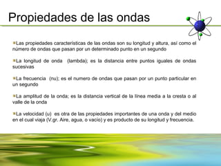 Propiedades de las ondas
 Las propiedades características de las ondas son su longitud y altura, así como el
número de ondas que pasan por un determinado punto en un segundo

 La longitud de onda (lambda); es la distancia entre puntos iguales de ondas
sucesivas

 La frecuencia (nu); es el numero de ondas que pasan por un punto particular en
un segundo

 La amplitud de la onda; es la distancia vertical de la línea media a la cresta o al
valle de la onda

 La velocidad (u) es otra de las propiedades importantes de una onda y del medio
en el cual viaja (V.gr. Aire, agua, o vacío) y es producto de su longitud y frecuencia.
 