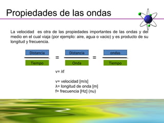 Propiedades de las ondas
 La velocidad es otra de las propiedades importantes de las ondas y del
 medio en el cual viaja (por ejemplo: aire, agua o vacio) y es producto de su
 longitud y frecuencia.

           Distancia             Distancia              ondas
                         =                    =
            Tiempo                 Onda                Tiempo

                         v= λf

                         v= velocidad [m/s]
                         λ= longitud de onda [m]
                         f= frecuencia [Hz] (nu)
 