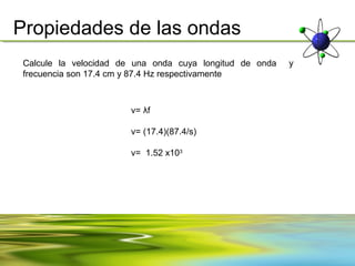 Propiedades de las ondas
 Calcule la velocidad de una onda cuya longitud de onda   y
 frecuencia son 17.4 cm y 87.4 Hz respectivamente



                        v= λf

                        v= (17.4)(87.4/s)

                        v= 1.52 x103
 