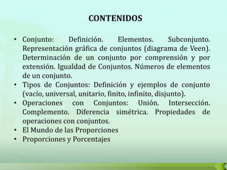 CONTENIDOS

• Conjunto:      Definición.       Elementos.        Subconjunto.
  Representación gráfica de conjuntos (diagrama de Veen).
  Determinación de un conjunto por comprensión y por
  extensión. Igualdad de Conjuntos. Números de elementos
  de un conjunto.
• Tipos de Conjuntos: Definición y ejemplos de conjunto
  (vacío, universal, unitario, finito, infinito, disjunto).
• Operaciones con Conjuntos: Unión. Intersección.
  Complemento. Diferencia simétrica. Propiedades de
  operaciones con conjuntos.
• El Mundo de las Proporciones
• Proporciones y Porcentajes
 