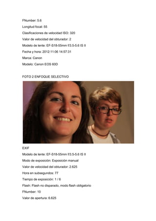 FNumber: 5.6
Longitud focal: 55
Clasificaciones de velocidad ISO: 320
Valor de velocidad del obturador: 2
Modelo de lente: EF-S18-55mm f/3.5-5.6 IS II
Fecha y hora: 2012:11:06 14:57:31
Marca: Canon
Modelo: Canon EOS 60D


FOTO 2 ENFOQUE SELECTIVO




EXIF
Modelo de lente: EF-S18-55mm f/3.5-5.6 IS II
Modo de exposición: Exposición manual
Valor de velocidad del obturador: 2.625
Hora en subsegundos: 77
Tiempo de exposición: 1 / 6
Flash: Flash no disparado, modo flash obligatorio
FNumber: 10
Valor de apertura: 6.625
 