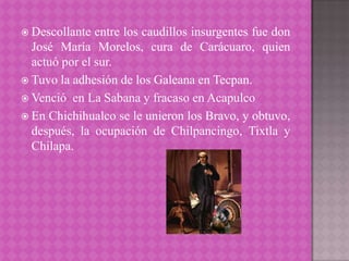  Descollante  entre los caudillos insurgentes fue don
  José María Morelos, cura de Carácuaro, quien
  actuó por el sur.
 Tuvo la adhesión de los Galeana en Tecpan.
 Venció en La Sabana y fracaso en Acapulco
 En Chichihualco se le unieron los Bravo, y obtuvo,
  después, la ocupación de Chilpancingo, Tixtla y
  Chilapa.
 