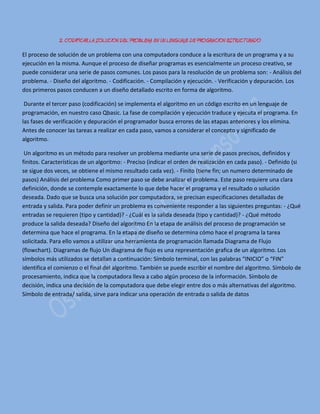 2. CODIFICAR LA SOLUCION DEL PROBLEMA EN UN LENGUAJE DE PROGRACION ESTRUCTURADO
El proceso de solución de un problema con una computadora conduce a la escritura de un programa y a su
ejecución en la misma. Aunque el proceso de diseñar programas es esencialmente un proceso creativo, se
puede considerar una serie de pasos comunes. Los pasos para la resolución de un problema son: - Análisis del
problema. - Diseño del algoritmo. - Codificación. - Compilación y ejecución. - Verificación y depuración. Los
dos primeros pasos conducen a un diseño detallado escrito en forma de algoritmo.
Durante el tercer paso (codificación) se implementa el algoritmo en un código escrito en un lenguaje de
programación, en nuestro caso Qbasic. La fase de compilación y ejecución traduce y ejecuta el programa. En
las fases de verificación y depuración el programador busca errores de las etapas anteriores y los elimina.
Antes de conocer las tareas a realizar en cada paso, vamos a considerar el concepto y significado de
algoritmo.
Un algoritmo es un método para resolver un problema mediante una serie de pasos precisos, definidos y
finitos. Características de un algoritmo: - Preciso (indicar el orden de realización en cada paso). - Definido (si
se sigue dos veces, se obtiene el mismo resultado cada vez). - Finito (tiene fin; un numero determinado de
pasos) Análisis del problema Como primer paso se debe analizar el problema. Este paso requiere una clara
definición, donde se contemple exactamente lo que debe hacer el programa y el resultado o solución
deseada. Dado que se busca una solución por computadora, se precisan especificaciones detalladas de
entrada y salida. Para poder definir un problema es conveniente responder a las siguientes preguntas: - ¿Qué
entradas se requieren (tipo y cantidad)? - ¿Cuál es la salida deseada (tipo y cantidad)? - ¿Qué método
produce la salida deseada? Diseño del algoritmo En la etapa de análisis del proceso de programación se
determina que hace el programa. En la etapa de diseño se determina cómo hace el programa la tarea
solicitada. Para ello vamos a utilizar una herramienta de programación llamada Diagrama de Flujo
(flowchart). Diagramas de flujo Un diagrama de flujo es una representación grafica de un algoritmo. Los
símbolos más utilizados se detallan a continuación: Símbolo terminal, con las palabras “INICIO” o “FIN”
identifica el comienzo o el final del algoritmo. También se puede escribir el nombre del algoritmo. Símbolo de
procesamiento, indica que la computadora lleva a cabo algún proceso de la información. Símbolo de
decisión, indica una decisión de la computadora que debe elegir entre dos o más alternativas del algoritmo.
Símbolo de entrada/ salida, sirve para indicar una operación de entrada o salida de datos
 