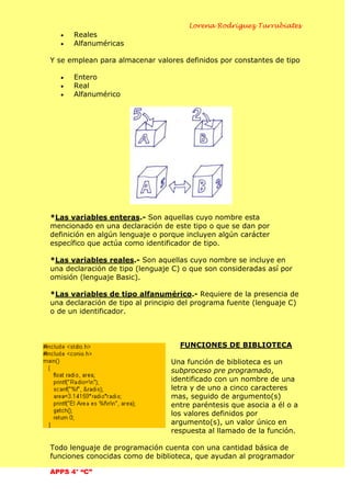 Lorena Rodríguez Turrubiates
APPS 4° “C”
Reales
Alfanuméricas
Y se emplean para almacenar valores definidos por constantes de tipo
Entero
Real
Alfanumérico
*Las variables enteras.- Son aquellas cuyo nombre esta
mencionado en una declaración de este tipo o que se dan por
definición en algún lenguaje o porque incluyen algún carácter
específico que actúa como identificador de tipo.
*Las variables reales.- Son aquellas cuyo nombre se incluye en
una declaración de tipo (lenguaje C) o que son consideradas así por
omisión (lenguaje Basic).
*Las variables de tipo alfanumérico.- Requiere de la presencia de
una declaración de tipo al principio del programa fuente (lenguaje C)
o de un identificador.
FUNCIONES DE BIBLIOTECA
Una función de biblioteca es un
subproceso pre programado,
identificado con un nombre de una
letra y de uno a cinco caracteres
mas, seguido de argumento(s)
entre paréntesis que asocia a él o a
los valores definidos por
argumento(s), un valor único en
respuesta al llamado de la función.
Todo lenguaje de programación cuenta con una cantidad básica de
funciones conocidas como de biblioteca, que ayudan al programador
 