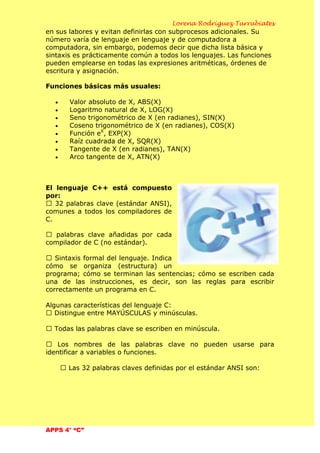 Lorena Rodríguez Turrubiates
APPS 4° “C”
en sus labores y evitan definirlas con subprocesos adicionales. Su
número varía de lenguaje en lenguaje y de computadora a
computadora, sin embargo, podemos decir que dicha lista básica y
sintaxis es prácticamente común a todos los lenguajes. Las funciones
pueden emplearse en todas las expresiones aritméticas, órdenes de
escritura y asignación.
Funciones básicas más usuales:
Valor absoluto de X, ABS(X)
Logaritmo natural de X, LOG(X)
Seno trigonométrico de X (en radianes), SIN(X)
Coseno trigonométrico de X (en radianes), COS(X)
Función eX
, EXP(X)
Raíz cuadrada de X, SQR(X)
Tangente de X (en radianes), TAN(X)
Arco tangente de X, ATN(X)
El lenguaje C++ está compuesto
por:
 32 palabras clave (estándar ANSI),
comunes a todos los compiladores de
C.
 palabras clave añadidas por cada
compilador de C (no estándar).
 Sintaxis formal del lenguaje. Indica
cómo se organiza (estructura) un
programa; cómo se terminan las sentencias; cómo se escriben cada
una de las instrucciones, es decir, son las reglas para escribir
correctamente un programa en C.
Algunas características del lenguaje C:
 Distingue entre MAYÚSCULAS y minúsculas.
 Todas las palabras clave se escriben en minúscula.
 Los nombres de las palabras clave no pueden usarse para
identificar a variables o funciones.
 Las 32 palabras claves definidas por el estándar ANSI son:
 