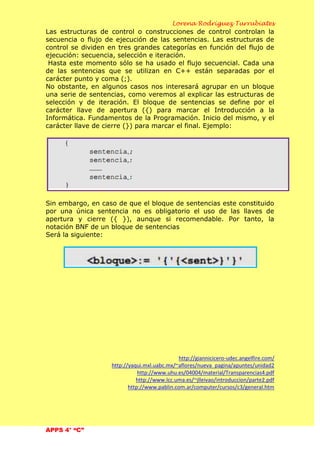 Lorena Rodríguez Turrubiates
APPS 4° “C”
Las estructuras de control o construcciones de control controlan la
secuencia o flujo de ejecución de las sentencias. Las estructuras de
control se dividen en tres grandes categorías en función del flujo de
ejecución: secuencia, selección e iteración.
Hasta este momento sólo se ha usado el flujo secuencial. Cada una
de las sentencias que se utilizan en C++ están separadas por el
carácter punto y coma (;).
No obstante, en algunos casos nos interesará agrupar en un bloque
una serie de sentencias, como veremos al explicar las estructuras de
selección y de iteración. El bloque de sentencias se define por el
carácter llave de apertura ({) para marcar el Introducción a la
Informática. Fundamentos de la Programación. Inicio del mismo, y el
carácter llave de cierre (}) para marcar el final. Ejemplo:
Sin embargo, en caso de que el bloque de sentencias este constituido
por una única sentencia no es obligatorio el uso de las llaves de
apertura y cierre ({ }), aunque si recomendable. Por tanto, la
notación BNF de un bloque de sentencias
Será la siguiente:
http://giannicicero-udec.angelfire.com/
http://yaqui.mxl.uabc.mx/~aflores/nueva_pagina/apuntes/unidad2
http://www.uhu.es/04004/material/Transparencias4.pdf
http://www.lcc.uma.es/~jlleivao/introduccion/parte2.pdf
http://www.pablin.com.ar/computer/cursos/c3/general.htm
 