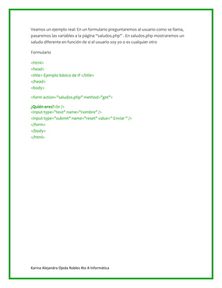 Karina Alejandra Ojeda Robles 4to A Informática
Veamos un ejemplo real: En un formulario preguntaremos al usuario como se llama,
pasaremos las variables a la página “saludos.php” . En saludos.php mostraremos un
saludo diferente en función de si el usuario soy yo o es cualquier otro
Formulario
<html>
<head>
<title> Ejemplo básico de If </title>
</head>
<body>
<form action="saludos.php" method="get">
¿Quién eres?<br />
<input type="text" name="nombre" />
<input type="submit" name="reset" value=" Enviar " />
</form>
</body>
</html>
 