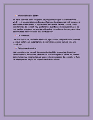 Transferencia de control
En Java, como en otros lenguajes de programación por excelencia como C
y/o C++, el programador puede especificar que las siguientes instrucciones a
ejecutarse tal vez no sea la siguiente en secuencia. Esto se conoce como
transferencia de control. Hay que tener en cuenta que la instrucción goto es
una palabra reservada pero no se utiliza ni se recomienda. Un programa bien
estructurado no necesita de esta instrucción.1
De selección
Las estructuras de control de selección, ejecutan un bloque de instrucciones
u otro, o saltan a un subprograma o subrutina según se cumpla o no una
condición.
Estructura de control
Las estructuras de control, denominadas también sentencias de control,
permiten tomar decisiones y realizar un proceso repetidas veces. Se trata de
estructuras muy importantes, ya que son las encargadas de controlar el flujo
de un programa, según los requerimientos del mismo.
 