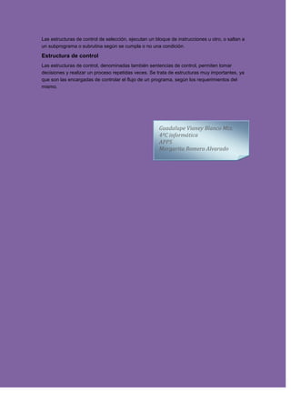 Las estructuras de control de selección, ejecutan un bloque de instrucciones u otro, o saltan a
un subprograma o subrutina según se cumpla o no una condición.
Estructura de control
Las estructuras de control, denominadas también sentencias de control, permiten tomar
decisiones y realizar un proceso repetidas veces. Se trata de estructuras muy importantes, ya
que son las encargadas de controlar el flujo de un programa, según los requerimientos del
mismo.
Guadalupe Vianey Blanco Mtz.
4ºC informática
APPS
Margarita Romero Alvarado
 