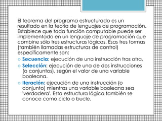 El teorema del programa estructurado es un
resultado en la teoría de lenguajes de programación.
Establece que toda función computable puede ser
implementada en un lenguaje de programación que
combine sólo tres estructuras lógicas. Esas tres formas
(también llamadas estructuras de control)
específicamente son:
 Secuencia: ejecución de una instrucción tras otra.
 Selección: ejecución de una de dos instrucciones
(o conjuntos), según el valor de una variable
booleana.
 Iteración: ejecución de una instrucción (o
conjunto) mientras una variable booleana sea
'verdadera'. Esta estructura lógica también se
conoce como ciclo o bucle.
 