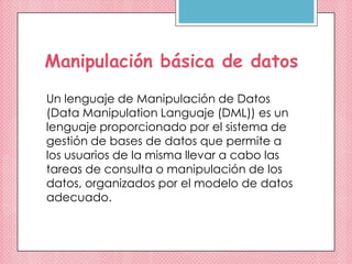 Manipulación básica de datos
Un lenguaje de Manipulación de Datos
(Data Manipulation Languaje (DML)) es un
lenguaje proporcionado por el sistema de
gestión de bases de datos que permite a
los usuarios de la misma llevar a cabo las
tareas de consulta o manipulación de los
datos, organizados por el modelo de datos
adecuado.
 