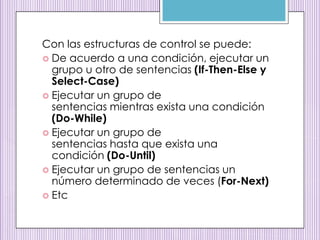 Con las estructuras de control se puede:
 De acuerdo a una condición, ejecutar un
grupo u otro de sentencias (If-Then-Else y
Select-Case)
 Ejecutar un grupo de
sentencias mientras exista una condición
(Do-While)
 Ejecutar un grupo de
sentencias hasta que exista una
condición (Do-Until)
 Ejecutar un grupo de sentencias un
número determinado de veces (For-Next)
 Etc
 