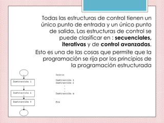 Todas las estructuras de control tienen un
único punto de entrada y un único punto
de salida. Las estructuras de control se
puede clasificar en : secuenciales,
iterativas y de control avanzadas.
Esto es una de las cosas que permite que la
programación se rija por los principios de
la programación estructurada
 