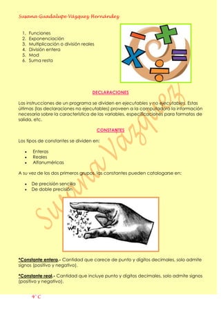 Susana Guadalupe Vázquez Hernández
4° C
1. Funciones
2. Exponenciación
3. Multiplicación o división reales
4. División entera
5. Mod
6. Suma resta
DECLARACIONES
Las instrucciones de un programa se dividen en ejecutables y no ejecutables. Estas
últimas (las declaraciones no ejecutables) proveen a la computadora la información
necesaria sobre la característica de las variables, especificaciones para formatos de
salida, etc.
CONSTANTES
Los tipos de constantes se dividen en:
Enteras
Reales
Alfanuméricas
A su vez de los dos primeros grupos, las constantes pueden catalogarse en:
De precisión sencilla
De doble precisión
*Constante entera.- Cantidad que carece de punto y dígitos decimales, solo admite
signos (positivo y negativo).
*Constante real.- Cantidad que incluye punto y dígitos decimales, solo admite signos
(positivo y negativo).
 