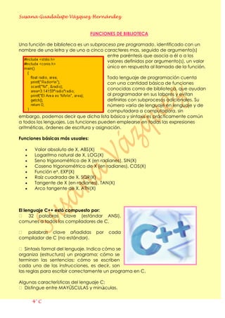 Susana Guadalupe Vázquez Hernández
4° C
FUNCIONES DE BIBLIOTECA
Una función de biblioteca es un subproceso pre programado, identificado con un
nombre de una letra y de uno a cinco caracteres mas, seguido de argumento(s)
entre paréntesis que asocia a él o a los
valores definidos por argumento(s), un valor
único en respuesta al llamado de la función.
Todo lenguaje de programación cuenta
con una cantidad básica de funciones
conocidas como de biblioteca, que ayudan
al programador en sus labores y evitan
definirlas con subprocesos adicionales. Su
número varía de lenguaje en lenguaje y de
computadora a computadora, sin
embargo, podemos decir que dicha lista básica y sintaxis es prácticamente común
a todos los lenguajes. Las funciones pueden emplearse en todas las expresiones
aritméticas, órdenes de escritura y asignación.
Funciones básicas más usuales:
Valor absoluto de X, ABS(X)
Logaritmo natural de X, LOG(X)
Seno trigonométrico de X (en radianes), SIN(X)
Coseno trigonométrico de X (en radianes), COS(X)
Función eX, EXP(X)
Raíz cuadrada de X, SQR(X)
Tangente de X (en radianes), TAN(X)
Arco tangente de X, ATN(X)
El lenguaje C++ está compuesto por:
 32 palabras clave (estándar ANSI),
comunes a todos los compiladores de C.
 palabras clave añadidas por cada
compilador de C (no estándar).
 Sintaxis formal del lenguaje. Indica cómo se
organiza (estructura) un programa; cómo se
terminan las sentencias; cómo se escriben
cada una de las instrucciones, es decir, son
las reglas para escribir correctamente un programa en C.
Algunas características del lenguaje C:
 Distingue entre MAYÚSCULAS y minúsculas.
 