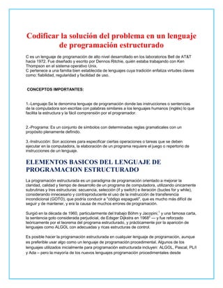 Codificar la solución del problema en un lenguaje
de programación estructurado
C es un lenguaje de programación de alto nivel desarrollado en los laboratorios Bell de AT&T
hacia 1972. Fue diseñado y escrito por Dennos Ritchie, quién estaba trabajando con Ken
Thompson en el sistema operativo Unix.
C pertenece a una familia bien establecida de lenguajes cuya tradición enfatiza virtudes claves
como: fiabilidad, regularidad y facilidad de uso.
CONCEPTOS IMPORTANTES:
1.-Lenguaje:Se le denomina lenguaje de programación donde las instrucciones o sentencias
de la computadora son escritas con palabras similares a los lenguajes humanos (inglés) lo que
facilita la estructura y la fácil comprensión por el programador.
2.-Programa: Es un conjunto de símbolos con determinadas reglas gramaticales con un
propósito plenamente definido.
3.-Instrucción: Son acciones para especificar ciertas operaciones o tareas que se deben
ejecutar en la computadora, la elaboración de un programa requiere el juego o repertorio de
instrucciones de un lenguaje.
ELEMENTOS BASICOS DEL LENGUAJE DE
PROGRAMACION ESTRUCTURADO
La programación estructurada es un paradigma de programación orientado a mejorar la
claridad, calidad y tiempo de desarrollo de un programa de computadora, utilizando únicamente
subrutinas y tres estructuras: secuencia, selección (if y switch) e iteración (bucles for y while),
considerando innecesario y contraproducente el uso de la instrucción de transferencia
incondicional (GOTO), que podría conducir a "código espagueti", que es mucho más difícil de
seguir y de mantener, y era la causa de muchos errores de programación.
Surgió en la década de 1960, particularmente del trabajo Böhm y Jacopini,1
y una famosa carta,
la sentencia goto considerada perjudicial, de Edsger Dijkstra en 19682
— y fue reforzado
teóricamente por el teorema del programa estructurado, y prácticamente por la aparición de
lenguajes como ALGOL con adecuadas y ricas estructuras de control.
Es posible hacer la programación estructurada en cualquier lenguaje de programación, aunque
es preferible usar algo como un lenguaje de programación procedimental. Algunos de los
lenguajes utilizados inicialmente para programación estructurada incluyen: ALGOL, Pascal, PL/I
y Ada – pero la mayoría de los nuevos lenguajes programación procedimentales desde
 