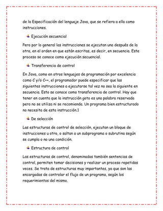 de la Especificación del lenguaje Java, que se refiera a ella como
instrucciones.
Ejecución secuencial
Pero por lo general las instrucciones se ejecutan una después de la
otra, en el orden en que están escritas, es decir, en secuencia. Este
proceso se conoce como ejecución secuencial.
Transferencia de control
En Java, como en otros lenguajes de programación por excelencia
como C y/o C++, el programador puede especificar que las
siguientes instrucciones a ejecutarse tal vez no sea la siguiente en
secuencia. Esto se conoce como transferencia de control. Hay que
tener en cuenta que la instrucción goto es una palabra reservada
pero no se utiliza ni se recomienda. Un programa bien estructurado
no necesita de esta instrucción.1
De selección
Las estructuras de control de selección, ejecutan un bloque de
instrucciones u otro, o saltan a un subprograma o subrutina según
se cumpla o no una condición.
Estructura de control
Las estructuras de control, denominadas también sentencias de
control, permiten tomar decisiones y realizar un proceso repetidas
veces. Se trata de estructuras muy importantes, ya que son las
encargadas de controlar el flujo de un programa, según los
requerimientos del mismo.
 