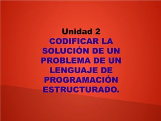 Unidad 2
CODIFICAR LA
SOLUCIÓN DE UN
PROBLEMA DE UN
LENGUAJE DE
PROGRAMACIÓN
ESTRUCTURADO.
 