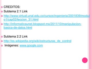  CREDITOS:
 Subtema 2.1 Link
 http://www.virtual.unal.edu.co/cursos/ingenieria/2001839/modul
o1/cap02/leccion_31.html
 http://informaticaunet.blogspot.mx/2011/10/manipulacion-
basica-de-datos.html
 Subtema 2.2 Link
 http://es.wikipedia.org/wiki/estructuras_de_control
 Imágenes: www.google.com
 