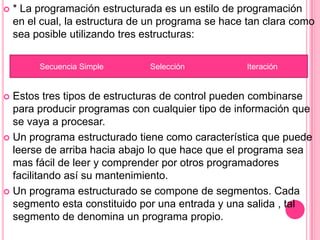  * La programación estructurada es un estilo de programación
en el cual, la estructura de un programa se hace tan clara como
sea posible utilizando tres estructuras:
 Estos tres tipos de estructuras de control pueden combinarse
para producir programas con cualquier tipo de información que
se vaya a procesar.
 Un programa estructurado tiene como característica que puede
leerse de arriba hacia abajo lo que hace que el programa sea
mas fácil de leer y comprender por otros programadores
facilitando así su mantenimiento.
 Un programa estructurado se compone de segmentos. Cada
segmento esta constituido por una entrada y una salida , tal
segmento de denomina un programa propio.
Secuencia Simple Selección Iteración
 