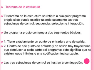  Teorema de la estructura
 El teorema de la estructura se refiere a cualquier programa
propio si se puede escribir usando solamente las tres
estructuras de control: secuencia, selección e interacción.
 Un programa propio contempla dos segmentos básicos:
 1. Tiene exactamente un punto de entrada y uno de salida .
 2. Dentro de ese punto de entrada y de salida hay trayectorias
que conducen a cada parte del programa; esto significa que no
existen loops infinitos o una codificación inalcanzable.
 Las tres estructuras de control se ilustran a continuación:
 