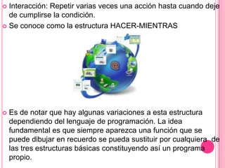  Interacción: Repetir varias veces una acción hasta cuando deje
de cumplirse la condición.
 Se conoce como la estructura HACER-MIENTRAS
 Es de notar que hay algunas variaciones a esta estructura
dependiendo del lenguaje de programación. La idea
fundamental es que siempre aparezca una función que se
puede dibujar en recuerdo se pueda sustituir por cualquiera de
las tres estructuras básicas constituyendo así un programa
propio.
 