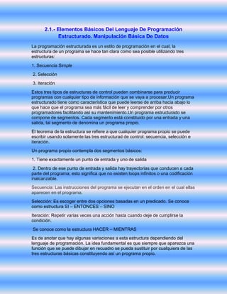 2.1.- Elementos Básicos Del Lenguaje De Programación
Estructurado. Manipulación Básica De Datos
La programación estructurada es un estilo de programación en el cual, la
estructura de un programa se hace tan clara como sea posible utilizando tres
estructuras:
1. Secuencia Simple
2. Selección
3. Iteración
Estos tres tipos de estructuras de control pueden combinarse para producir
programas con cualquier tipo de información que se vaya a procesar.Un programa
estructurado tiene como característica que puede leerse de arriba hacia abajo lo
que hace que el programa sea más fácil de leer y comprender por otros
programadores facilitando así su mantenimiento.Un programa estructurado se
compone de segmentos. Cada segmento está constituido por una entrada y una
salida, tal segmento de denomina un programa propio.
El teorema de la estructura se refiere a que cualquier programa propio se puede
escribir usando solamente las tres estructurad de control: secuencia, selección e
iteración.
Un programa propio contempla dos segmentos básicos:
1. Tiene exactamente un punto de entrada y uno de salida
2. Dentro de ese punto de entrada y salida hay trayectorias que conducen a cada
parte del programa; esto significa que no existen loops infinitos o una codificación
inalcanzable.
Secuencia: Las instrucciones del programa se ejecutan en el orden en el cual ellas
aparecen en el programa.
Selección: Es escoger entre dos opciones basadas en un predicado. Se conoce
como estructura SI – ENTONCES – SINO
Iteración: Repetir varias veces una acción hasta cuando deje de cumplirse la
condición.
Se conoce como la estructura HACER – MIENTRAS
Es de anotar que hay algunas variaciones a esta estructura dependiendo del
lenguaje de programación. La idea fundamental es que siempre que aparezca una
función que se puede dibujar en recuadro se pueda sustituir por cualquiera de las
tres estructuras básicas constituyendo así un programa propio.
 