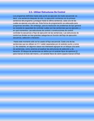 2.2.- Utilizar Estructuras De Control
Los programas definidos hasta este punto se ejecutan de modo secuencial, es
decir, una sentencia después de otra. La ejecución comienza con la primera
sentencia del programa y prosigue hasta la última sentencia, cada una de las
cuales se ejecuta una sola vez. Esta forma de programación es adecuada para
programas sencillos. Sin embargo, para la resolución de problemas de tipo general
se necesita la capacidad de controlar cuáles son las sentencias que se ejecutan, y
en qué momentos. Las estructuras de control o construcciones de control
controlan la secuencia o flujo de ejecución de las sentencias. Las estructuras de
control se dividen en tres grandes categorías en función del flujo de ejecución:
secuencia, selección e iteración.
Hasta este momento sólo se ha usado el flujo secuencial. Cada una de las
sentencias que se utilizan en C++ están separadas por el carácter punto y coma
(;). No obstante, en algunos casos nos interesará agrupar en un bloque una serie
de sentencias, como veremos al explicar las estructuras de selección y de
iteración. El bloque de sentencias se define por el carácter llave de apertura ({)
para marcar el inicio del mismo, y el carácter llave de cierre (})para marcar el final.
 