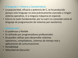 • El lenguaje C: Historia y Características
• La popularidad, eficacia y potencia de C, se ha producido
porque este lenguaje no esta prácticamente asociado a ningún
sistema operativo, ni a ninguna máquina en especial.
• Esta es la razón fundamental, por la cual C es conocido como el
lenguaje de programación de sistemas por excelencia.
• Ventajas de C
• Es poderoso y flexible
• Es utilizado por programadores profesionales
• Se pueden utilizar para desarrollar sistemas
operativos, compiladores, sistemas de tiempo real y
aplicaciones de comunicaciones
• Portabilidad
• Velocidad de Ejecución
 
