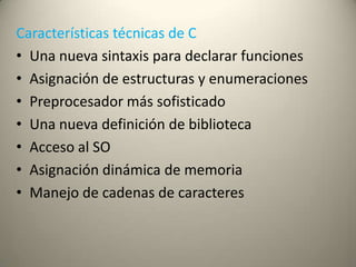 Características técnicas de C
• Una nueva sintaxis para declarar funciones
• Asignación de estructuras y enumeraciones
• Preprocesador más sofisticado
• Una nueva definición de biblioteca
• Acceso al SO
• Asignación dinámica de memoria
• Manejo de cadenas de caracteres
 