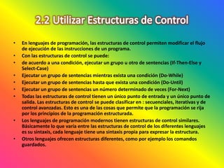 • En lenguajes de programación, las estructuras de control permiten modificar el flujo
de ejecución de las instrucciones de un programa.
• Con las estructuras de control se puede:
• de acuerdo a una condición, ejecutar un grupo u otro de sentencias (If-Then-Else y
Select-Case)
• Ejecutar un grupo de sentencias mientras exista una condición (Do-While)
• Ejecutar un grupo de sentencias hasta que exista una condición (Do-Until)
• Ejecutar un grupo de sentencias un número determinado de veces (For-Next)
• Todas las estructuras de control tienen un único punto de entrada y un único punto de
salida. Las estructuras de control se puede clasificar en : secuenciales, iterativas y de
control avanzadas. Esto es una de las cosas que permite que la programación se rija
por los principios de la programación estructurada.
• Los lenguajes de programación modernos tienen estructuras de control similares.
Básicamente lo que varía entre las estructuras de control de los diferentes lenguajes
es su sintaxis, cada lenguaje tiene una sintaxis propia para expresar la estructura.
• Otros lenguajes ofrecen estructuras diferentes, como por ejemplo los comandos
guardados.
 