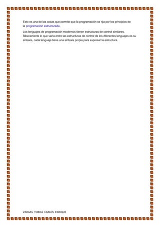 VARGAS TOBIAS CARLOS ENRIQUE
Esto es una de las cosas que permite que la programación se rija por los principios de
la programación estructurada.
Los lenguajes de programación modernos tienen estructuras de control similares.
Básicamente lo que varía entre las estructuras de control de los diferentes lenguajes es su
sintaxis, cada lenguaje tiene una sintaxis propia para expresar la estructura.
 