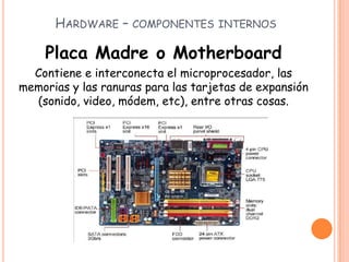 HARDWARE – COMPONENTES INTERNOS
Placa Madre o Motherboard
Contiene e interconecta el microprocesador, las
memorias y las ranuras para las tarjetas de expansión
(sonido, video, módem, etc), entre otras cosas.
 