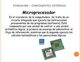HARDWARE – COMPONENTES INTERNOS
Microprocesador
Es el «cerebro» de la computadora. Se trata de un
circuito integrado que ejecuta las instrucciones
provenientes de los programas (software). Está
compuesto por una unidad de control y una unidad
aritmético lógica; la primera se encarga de administrar el
flujo de información, mientras que la segunda ejecuta los
cálculos matemáticos y las operaciones lógicas.
 